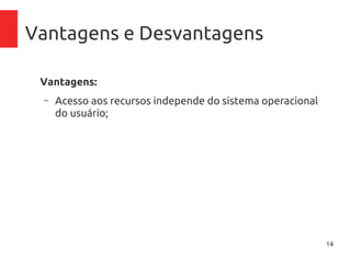14
Vantagens e Desvantagens
Vantagens:
– Acesso aos recursos independe do sistema operacional
do usuário;
– Centralização de recursos;
– Acesso de qualquer lugar;
– Controle de gastos com aplicativos, pague pelo tempo
que usar
– Inexistência de necessidade de manutenção de
inraestrutura física (no-breaks, ar-condicionado),
atualização de firmware, licenciamento de software
 