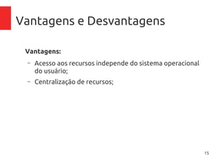 15
Vantagens e Desvantagens
Vantagens:
– Acesso aos recursos independe do sistema operacional
do usuário;
– Centralização de recursos;
– Acesso de qualquer lugar;
– Controle de gastos com aplicativos, pague pelo tempo
que usar
– Inexistência de necessidade de manutenção de
inraestrutura física (no-breaks, ar-condicionado),
atualização de firmware, licenciamento de software
 