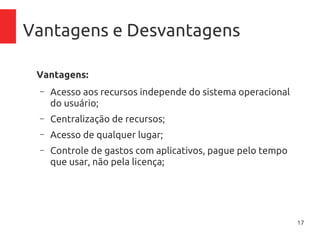 17
Vantagens e Desvantagens
Vantagens:
– Acesso aos recursos independe do sistema operacional
do usuário;
– Centralização de recursos;
– Acesso de qualquer lugar;
– Controle de gastos com aplicativos, pague pelo tempo
que usar, não pela licença;
– Inexistência de necessidade de manutenção de
inraestrutura física (no-breaks, ar-condicionado),
atualização de firmware, licenciamento de software
 