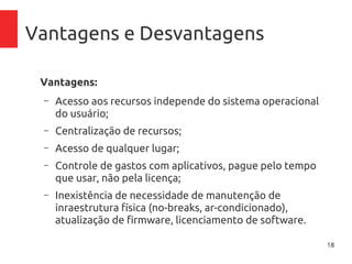 18
Vantagens e Desvantagens
Vantagens:
– Acesso aos recursos independe do sistema operacional
do usuário;
– Centralização de recursos;
– Acesso de qualquer lugar;
– Controle de gastos com aplicativos, pague pelo tempo
que usar, não pela licença;
– Inexistência de necessidade de manutenção de
inraestrutura física (no-breaks, ar-condicionado),
atualização de firmware, licenciamento de software.
 