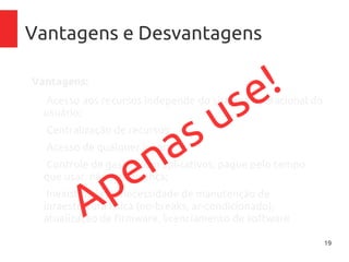 19
Vantagens e Desvantagens
Vantagens:
–Acesso aos recursos independe do sistema operacional
do usuário;
–Centralização de recursos;
–Acesso de qualquer lugar;
–Controle de gastos com aplicativos, pague pelo tempo
que usar, não pela licença;
–Inexistência de necessidade de manutenção de
inraestrutura física (no-breaks, ar-condicionado),
atualização de firmware, licenciamento de softwareApenas use!
 