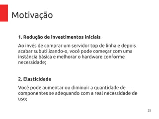 25
Motivação
1. Redução de investimentos iniciais
Ao invés de comprar um servidor top de linha e depois
acabar subutilizando-o, você pode começar com uma
instância básica e melhorar o hardware conforme
necessidade;
2. Elasticidade
Você pode aumentar ou diminuir a quantidade de
componentes se adequando com a real necessidade de
uso;ento/desprovisionamento);
 