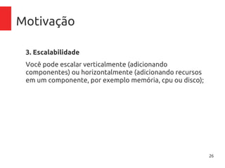 26
Motivação
3. Escalabilidade
Você pode escalar horizontalmente (adicionando
componentes) ou verticalmente (adicionando recursos em
um componente, por exemplo memória, cpu ou disco);
4. Maior rapidez de implementação
Em cinco minutos você escolhe o hardware, configura rede,
disco, memória, sistema operacional e tem o servidor
pronto para uso;
 