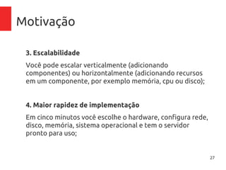 27
Motivação
3. Escalabilidade
Você pode escalar verticalmente (adicionando
componentes) ou horizontalmente (adicionando recursos
em um componente, por exemplo memória, cpu ou disco);
4. Maior rapidez de implementação
Em cinco minutos você escolhe o hardware, configura rede,
disco, memória, sistema operacional e tem o servidor
pronto para uso;
 