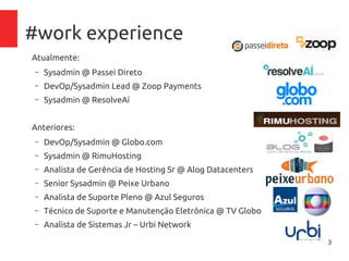 3
#work experience
Atualmente:
– Sysadmin @ Passei Direto
– DevOp/Sysadmin Lead @ Zoop Payments
Anteriores:
– DevOp/Sysadmin @ Globo.com
– Sysadmin @ResolveAí
– Sysadmin @ RimuHosting
– Analista de Gerência de Hosting Sr @ Alog Datacenters
– Senior Sysadmin @ Peixe Urbano
– Analista de Suporte Pleno @ Azul Seguros
– Técnico de Suporte e Manutenção Eletrônica @ TV Globo
– Analista de Sistemas Jr – Urbi Network
 