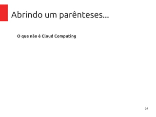 34
Abrindo um parênteses...
O que não é Cloud Computing
– Computação em rede:
Neste modelo, aplicações e documentos são armazenados em
servidores e acessados via rede.
– Grid Computing:
Em grid computing, uma aplicação pode ser dividida em diversas
partes para ser executada por centenas de computadores
aproveitando o poder do somatório total de recursos.
– Virtualização:
A virtualização é um componente base para Cloud Computing,
mas não pode ser confundido e/ou vendido como tal.
 