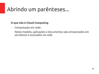35
Abrindo um parênteses...
O que não é Cloud Computing
– Computação em rede:
Neste modelo, aplicações e documentos são armazenados em
servidores e acessados via rede.
– Grid Computing:
Em grid computing, uma aplicação pode ser dividida em diversas
partes para ser executada por centenas de computadores
aproveitando o poder do somatório total de recursos.
– Virtualização:
A virtualização é um componente base para Cloud Computing,
mas não pode ser confundido e/ou vendido como tal.
 
