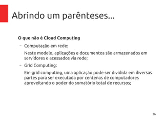 36
Abrindo um parênteses...
O que não é Cloud Computing
– Computação em rede:
Neste modelo, aplicações e documentos são armazenados em
servidores e acessados via rede;
– Grid Computing:
Em grid computing, uma aplicação pode ser dividida em diversas
partes para ser executada por centenas de computadores
aproveitando o poder do somatório total de recursos;
– Virtualização:
A virtualização é um componente base para Cloud Computing,
mas não pode ser confundido e/ou vendido como tal.
 