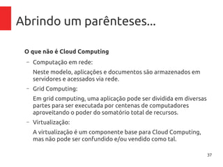 37
Abrindo um parênteses...
O que não é Cloud Computing
– Computação em rede:
Neste modelo, aplicações e documentos são armazenados em
servidores e acessados via rede.
– Grid Computing:
Em grid computing, uma aplicação pode ser dividida em diversas
partes para ser executada por centenas de computadores
aproveitando o poder do somatório total de recursos.
– Virtualização:
A virtualização é um componente base para Cloud Computing,
mas não pode ser confundido e/ou vendido como tal.
 