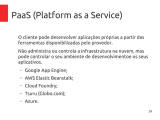 39
PaaS (Platform as a Service)
O cliente pode desenvolver aplicações próprias a partir das
ferramentas disponibilizadas pelo provedor.
Não administra ou controla a infraestrutura na nuvem, mas
pode controlar o seu ambiente de desenvolvimentoe os
seus aplicativos.
– Google App Engine;
– AWS Elastic Beanstalk;
– Cloud Foundry;
– Tsuru (Globo.com);
– Azure.
 