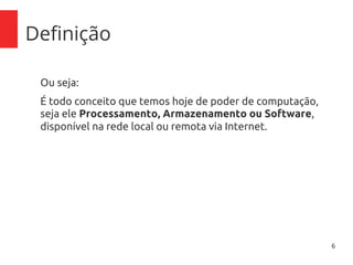 6
Definição
Ou seja:
É todo conceito que temos hoje de poder de computação,
seja ele Processamento, Armazenamento ou Software,
disponível na rede local ou remota via Internet.
 