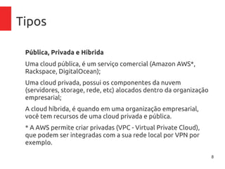 8
Tipos
Pública, Privada e Híbrida
Uma cloud pública, é um serviço comercial (Amazon AWS*,
Rackspace, DigitalOcean);
Uma cloud privada, possui os componentes da nuvem
(servidores, storage, rede, etc) alocados dentro da
organização empresarial;
A cloud híbrida, é quando em uma organização empresarial,
você tem recursos de uma cloud privada e pública.
* A AWS permite criar privadas (VPC - Virtual Private Cloud),
que podem ser integradas com a sua rede local por VPN por
exemplo.
 