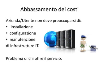 Abbassamento dei costi 
Azienda/Utente non deve preoccuparsi di: 
• installazione 
• configurazione 
• manutenzione 
di infrastrutture IT. 
Problema di chi offre il servizio. 
 