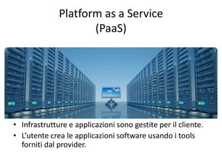 Platform as a Service 
(PaaS) 
• Infrastrutture e applicazioni sono gestite per il cliente. 
• L’utente crea le applicazioni software usando i tools 
forniti dal provider. 
 