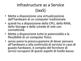 Infrastructure as a Service 
(IaaS) 
• Mette a disposizione una virtualizzazione 
dell’hardware di un computer tradizionale. 
• quindi ho a disposizione della CPU, della RAM, 
dello Storage e delle schede di rete con 
connettività. 
• Mette a disposizione tutte le potenzialità e la 
flessibilità di un computer fisico. 
• senza avere la preoccupazione di dover pensare 
all’hardware o alla continuità di servizio in caso di 
guasto hardware, è compito del fornitore di 
servizi occuparsi di questi aspetti di livello basso. 
 