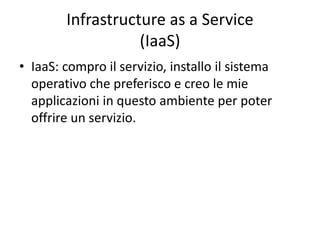 Infrastructure as a Service 
(IaaS) 
• IaaS: compro il servizio, installo il sistema 
operativo che preferisco e creo le mie 
applicazioni in questo ambiente per poter 
offrire un servizio. 
 
