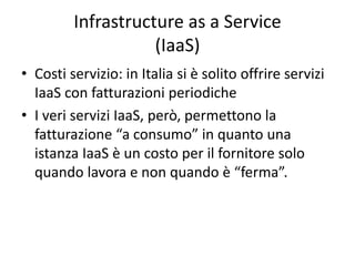 Infrastructure as a Service 
(IaaS) 
• Costi servizio: in Italia si è solito offrire servizi 
IaaS con fatturazioni periodiche 
• I veri servizi IaaS, però, permettono la 
fatturazione “a consumo” in quanto una 
istanza IaaS è un costo per il fornitore solo 
quando lavora e non quando è “ferma”. 
 