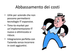 Abbassamento dei costi 
• Utile per aziende che non 
possono permettersi 
tecnologie IT espansive. 
• Time-to-market per 
un’implementazione IT 
nuova o ottimizzata si 
riduce. 
• Integrazione perfetta con 
l’azienda senza incorrere 
in costi aggiuntivi. 
 