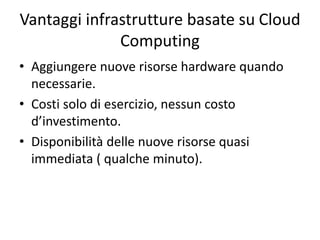 Vantaggi infrastrutture basate su Cloud 
Computing 
• Aggiungere nuove risorse hardware quando 
necessarie. 
• Costi solo di esercizio, nessun costo 
d’investimento. 
• Disponibilità delle nuove risorse quasi 
immediata ( qualche minuto). 
 