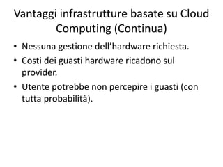 Vantaggi infrastrutture basate su Cloud 
Computing (Continua) 
• Nessuna gestione dell’hardware richiesta. 
• Costi dei guasti hardware ricadono sul 
provider. 
• Utente potrebbe non percepire i guasti (con 
tutta probabilità). 
 