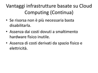 Vantaggi infrastrutture basate su Cloud 
Computing (Continua) 
• Se risorsa non è più necessaria basta 
disabilitarla. 
• Assenza dai costi dovuti a smaltimento 
hardware fisico inutile. 
• Assenza di costi derivati da spazio fisico e 
elettricità. 

