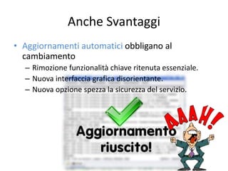Anche Svantaggi 
• Aggiornamenti automatici obbligano al 
cambiamento 
– Rimozione funzionalità chiave ritenuta essenziale. 
– Nuova interfaccia grafica disorientante. 
– Nuova opzione spezza la sicurezza del servizio. 
 