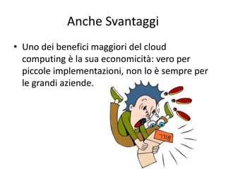 Anche Svantaggi 
• Uno dei benefici maggiori del cloud 
computing è la sua economicità: vero per 
piccole implementazioni, non lo è sempre per 
le grandi aziende. 
 
