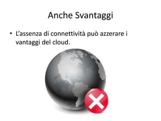Anche Svantaggi 
• L’assenza di connettività può azzerare i 
vantaggi del cloud. 
 