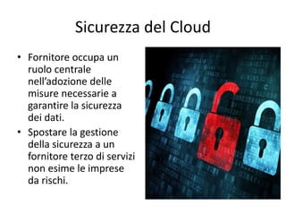 Sicurezza del Cloud 
• Fornitore occupa un 
ruolo centrale 
nell’adozione delle 
misure necessarie a 
garantire la sicurezza 
dei dati. 
• Spostare la gestione 
della sicurezza a un 
fornitore terzo di servizi 
non esime le imprese 
da rischi. 
 