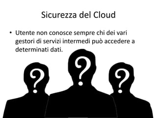 Sicurezza del Cloud 
• Utente non conosce sempre chi dei vari 
gestori di servizi intermedi può accedere a 
determinati dati. 
 