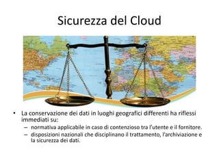 Sicurezza del Cloud 
• La conservazione dei dati in luoghi geografici differenti ha riflessi 
immediati su: 
– normativa applicabile in caso di contenzioso tra l’utente e il fornitore. 
– disposizioni nazionali che disciplinano il trattamento, l’archiviazione e 
la sicurezza dei dati. 
 