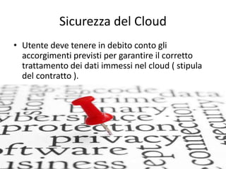 Sicurezza del Cloud 
• Utente deve tenere in debito conto gli 
accorgimenti previsti per garantire il corretto 
trattamento dei dati immessi nel cloud ( stipula 
del contratto ). 
 
