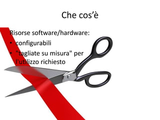 Che cos’è 
Risorse software/hardware: 
• configurabili 
• "tagliate su misura" per 
l'utilizzo richiesto 
 
