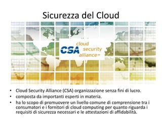 Sicurezza del Cloud 
• Cloud Security Alliance (CSA) organizzazione senza fini di lucro. 
• composta da importanti esperti in materia. 
• ha lo scopo di promuovere un livello comune di comprensione tra i 
consumatori e i fornitori di cloud computing per quanto riguarda i 
requisiti di sicurezza necessari e le attestazioni di affidabilità. 
 