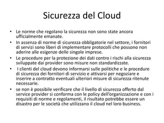 Sicurezza del Cloud 
• Le norme che regolano la sicurezza non sono state ancora 
ufficialmente emanate. 
• In assenza di norme di sicurezza obbligatorie nel settore, i fornitori 
di servizi sono liberi di implementare protocolli che possono non 
aderire alle esigenze delle singole imprese. 
• Le procedure per la protezione dei dati contro i rischi alla sicurezza 
sviluppate dai provider sono misure non standardizzate. 
• I clienti del cloud devono informarsi sulle politiche e le procedure 
di sicurezza dei fornitori di servizio e attivarsi per negoziare e 
inserire a contratto eventuali ulteriori misure di sicurezza ritenute 
necessarie. 
• se non è possibile verificare che il livello di sicurezza offerto dal 
service provider si conforma con le policy dell’organizzazione e con i 
requisiti di norme e regolamenti, il risultato potrebbe essere un 
disastro per le società che utilizzano il cloud nel loro business. 
 