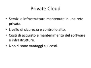 Private Cloud 
• Servizi e infrastrutture mantenute in una rete 
privata. 
• Livello di sicurezza e controllo alto. 
• Costi di acquisto e mantenimento del software 
e infrastrutture. 
• Non ci sono vantaggi sui costi. 
 