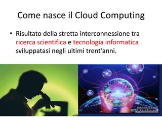 Come nasce il Cloud Computing 
• Risultato della stretta interconnessione tra 
ricerca scientifica e tecnologia informatica 
sviluppatasi negli ultimi trent’anni. 
 