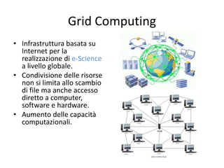 Grid Computing 
• Infrastruttura basata su 
Internet per la 
realizzazione di e-Science 
a livello globale. 
• Condivisione delle risorse 
non si limita allo scambio 
di file ma anche accesso 
diretto a computer, 
software e hardware. 
• Aumento delle capacità 
computazionali. 
 