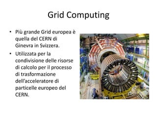 Grid Computing 
• Più grande Grid europea è 
quella del CERN di 
Ginevra in Svizzera. 
• Utilizzata per la 
condivisione delle risorse 
di calcolo per il processo 
di trasformazione 
dell’acceleratore di 
particelle europeo del 
CERN. 
 