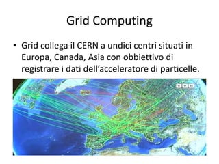 Grid Computing 
• Grid collega il CERN a undici centri situati in 
Europa, Canada, Asia con obbiettivo di 
registrare i dati dell’acceleratore di particelle. 
 