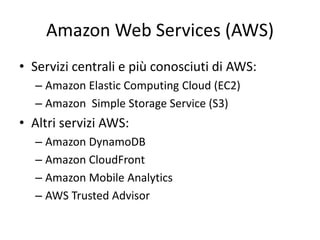 Amazon Web Services (AWS) 
• Servizi centrali e più conosciuti di AWS: 
– Amazon Elastic Computing Cloud (EC2) 
– Amazon Simple Storage Service (S3) 
• Altri servizi AWS: 
– Amazon DynamoDB 
– Amazon CloudFront 
– Amazon Mobile Analytics 
– AWS Trusted Advisor 
 