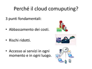 Perché il cloud comuputing? 
3 punti fondamentali: 
• Abbassamento dei costi. 
• Rischi ridotti. 
• Accesso ai servizi in ogni 
momento e in ogni luogo. 
 