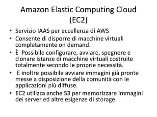 Amazon Elastic Computing Cloud 
(EC2) 
• Servizio IAAS per eccellenza di AWS 
• Consente di disporre di macchine virtuali 
completamente on demand. 
• È Possibile configurare, avviare, spegnere e 
clonare istanze di macchine virtuali costruite 
totalmente secondo le proprie necessità. 
• È inoltre possibile avviare immagini già pronte 
messe a disposizione della comunità con le 
applicazioni più diffuse. 
• EC2 utilizza anche S3 per memorizzare immagini 
dei server ed altre esigenze di storage. 
 