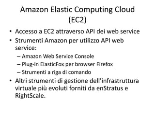 Amazon Elastic Computing Cloud 
(EC2) 
• Accesso a EC2 attraverso API dei web service 
• Strumenti Amazon per utilizzo API web 
service: 
– Amazon Web Service Console 
– Plug-in ElasticFox per browser Firefox 
– Strumenti a riga di comando 
• Altri strumenti di gestione dell’infrastruttura 
virtuale più evoluti forniti da enStratus e 
RightScale. 
 