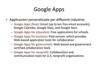 Google Apps 
• Applicazioni personalizzate per differenti industrie: 
– Google Apps (free): Gmail (up to ten free email accounts), 
Google Calendar, Google Sites, and Google Docs 
– Google Apps for education: Free applications for schools 
– Google Apps for business: Paid version, which provides 
Web-based application tools for collaboration 
– Google Apps for government: Web-based and government 
certified collaboration tools 
– Google Apps for nonprofit: Collaboration and 
communication tools for U.S. nonprofit organizations 
 
