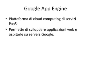 Google App Engine 
• Piattaforma di cloud computing di servizi 
PaaS. 
• Permette di sviluppare applicazioni web e 
ospitarle su servers Google. 
 