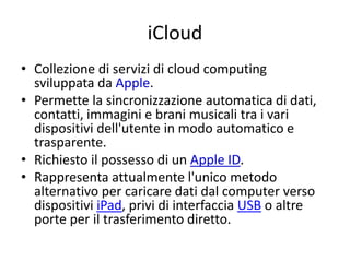 iCloud 
• Collezione di servizi di cloud computing 
sviluppata da Apple. 
• Permette la sincronizzazione automatica di dati, 
contatti, immagini e brani musicali tra i vari 
dispositivi dell'utente in modo automatico e 
trasparente. 
• Richiesto il possesso di un Apple ID. 
• Rappresenta attualmente l'unico metodo 
alternativo per caricare dati dal computer verso 
dispositivi iPad, privi di interfaccia USB o altre 
porte per il trasferimento diretto. 
 