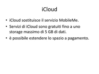 iCloud 
• iCloud sostituisce il servizio MobileMe. 
• Servizi di iCloud sono gratuiti fino a uno 
storage massimo di 5 GB di dati. 
• è possibile estendere lo spazio a pagamento. 
 