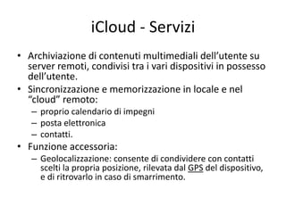 iCloud - Servizi 
• Archiviazione di contenuti multimediali dell’utente su 
server remoti, condivisi tra i vari dispositivi in possesso 
dell’utente. 
• Sincronizzazione e memorizzazione in locale e nel 
“cloud” remoto: 
– proprio calendario di impegni 
– posta elettronica 
– contatti. 
• Funzione accessoria: 
– Geolocalizzazione: consente di condividere con contatti 
scelti la propria posizione, rilevata dal GPS del dispositivo, 
e di ritrovarlo in caso di smarrimento. 
 