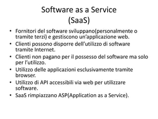 Software as a Service 
(SaaS) 
• Fornitori del software sviluppano(personalmente o 
tramite terzi) e gestiscono un’applicazione web. 
• Clienti possono disporre dell’utilizzo di software 
tramite Internet. 
• Clienti non pagano per il possesso del software ma solo 
per l’utilizzo. 
• Utilizzo delle applicazioni esclusivamente tramite 
browser. 
• Utilizzo di API accessibili via web per utilizzare 
software. 
• SaaS rimpiazzano ASP(Application as a Service). 
 
